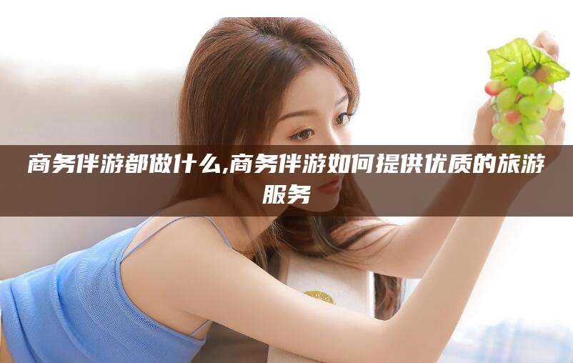 鸡西商务伴游都做什么,商务伴游如何提供优质的旅游服务