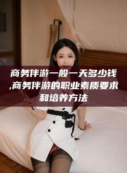 鸡西商务伴游一般一天多少钱,商务伴游的职业素质要求和培养方法