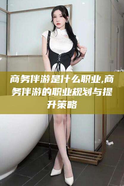鸡西商务伴游是什么职业,商务伴游的职业规划与提升策略