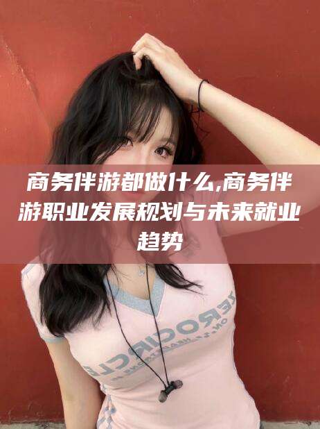 鸡西商务伴游都做什么,商务伴游职业发展规划与未来就业趋势