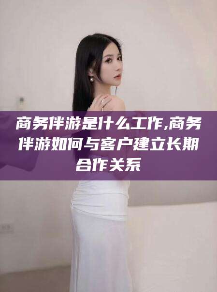 鸡西商务伴游是什么工作,商务伴游如何与客户建立长期合作关系