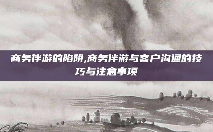 鸡西商务伴游的陷阱,商务伴游与客户沟通的技巧与注意事项