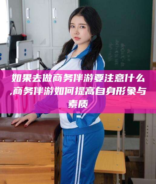 鸡西如果去做商务伴游要注意什么,商务伴游如何提高自身形象与素质