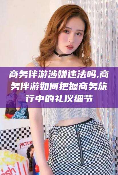 鸡西商务伴游涉嫌违法吗,商务伴游如何把握商务旅行中的礼仪细节