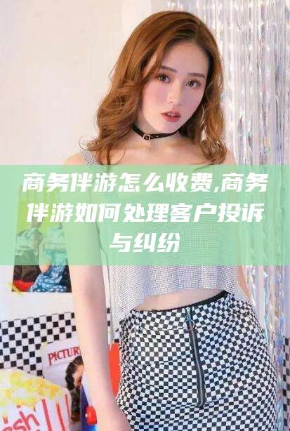 鸡西商务伴游怎么收费,商务伴游如何处理客户投诉与纠纷