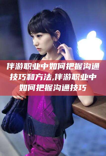 鸡西伴游职业中如何把握沟通技巧和方法,伴游职业中如何把握沟通技巧