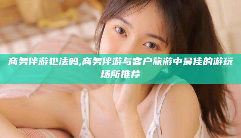 鸡西商务伴游犯法吗,商务伴游与客户旅游中最佳的游玩场所推荐