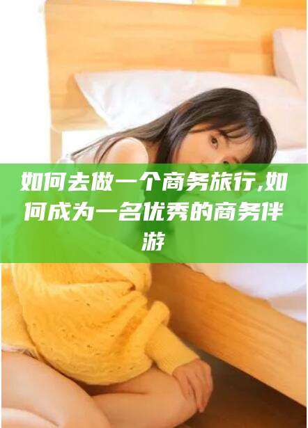 鸡西如何去做一个商务旅行,如何成为一名优秀的商务伴游