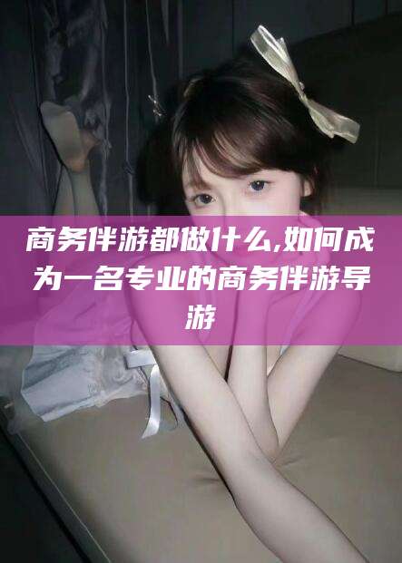 鸡西商务伴游都做什么,如何成为一名专业的商务伴游导游