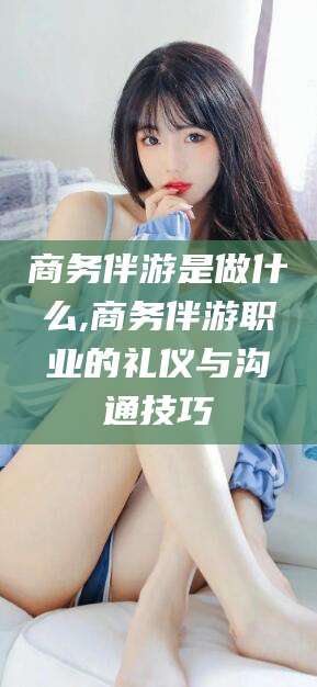 鸡西商务伴游是做什么,商务伴游职业的礼仪与沟通技巧