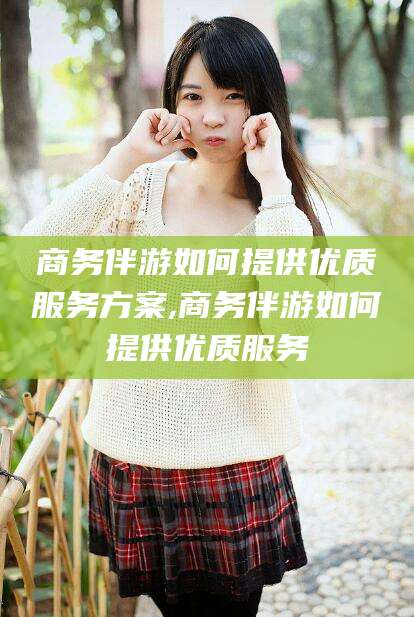 鸡西商务伴游如何提供优质服务方案,商务伴游如何提供优质服务