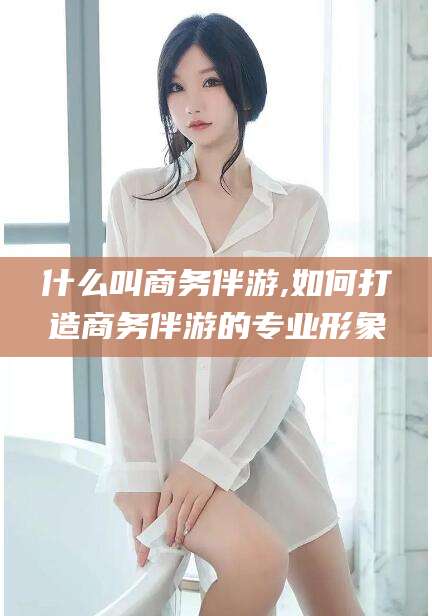 鸡西什么叫商务伴游,如何打造商务伴游的专业形象