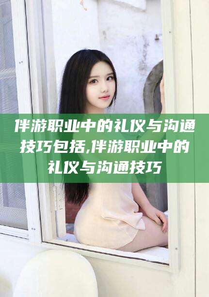 鸡西伴游职业中的礼仪与沟通技巧包括,伴游职业中的礼仪与沟通技巧
