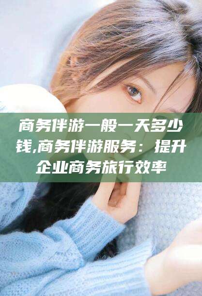 鸡西商务伴游一般一天多少钱,商务伴游服务：提升企业商务旅行效率