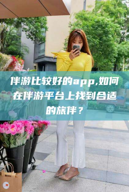 鸡西伴游比较好的app,如何在伴游平台上找到合适的旅伴？