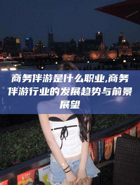 鸡西商务伴游是什么职业,商务伴游行业的发展趋势与前景展望