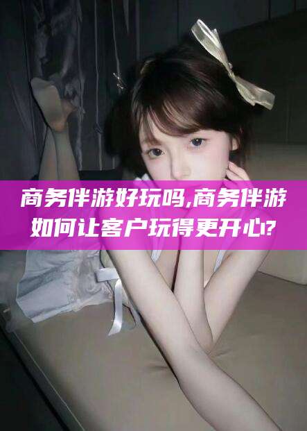 鸡西商务伴游好玩吗,商务伴游如何让客户玩得更开心?