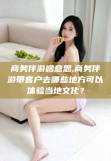 鸡西商务伴游啥意思,商务伴游带客户去哪些地方可以体验当地文化？