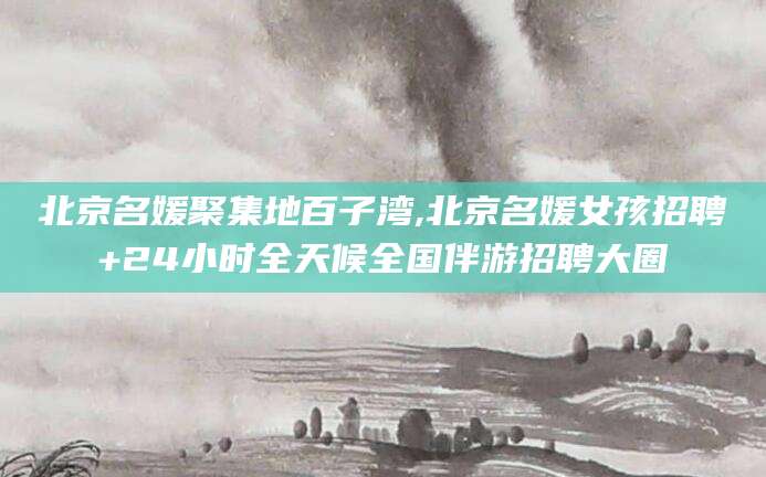 鸡西北京名媛聚集地百子湾,北京名媛女孩招聘+24小时全天候全国伴游招聘大圈