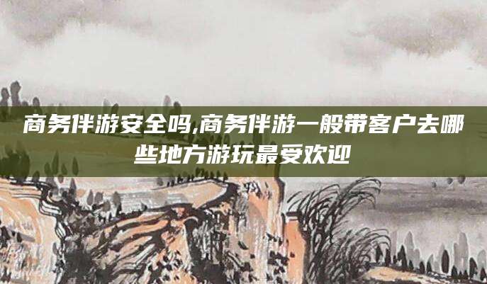 鸡西商务伴游安全吗,商务伴游一般带客户去哪些地方游玩最受欢迎