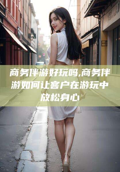 鸡西商务伴游好玩吗,商务伴游如何让客户在游玩中放松身心