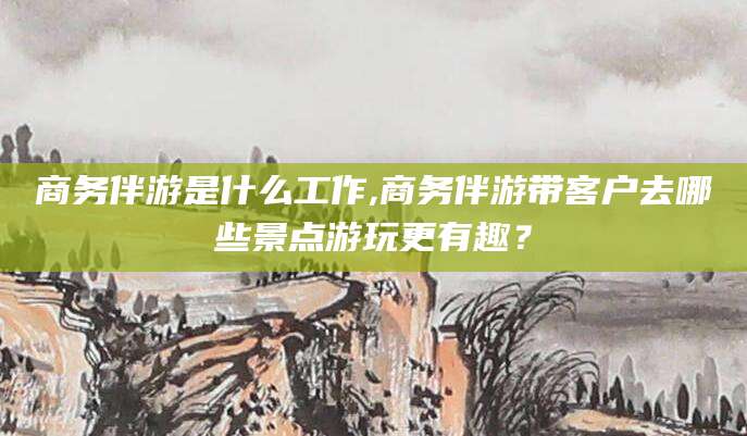 鸡西商务伴游是什么工作,商务伴游带客户去哪些景点游玩更有趣？