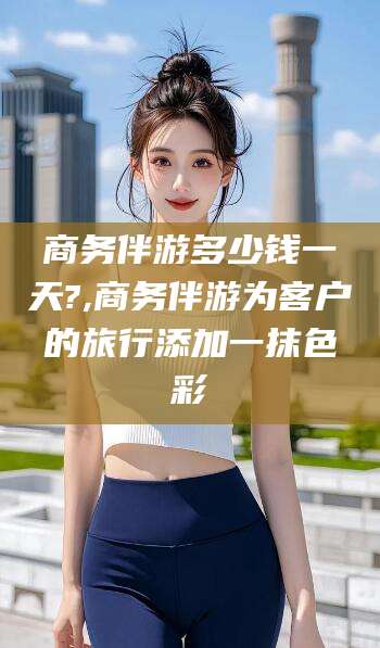 鸡西商务伴游多少钱一天?,商务伴游为客户的旅行添加一抹色彩