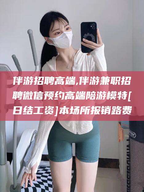 鸡西伴游招聘高端,伴游兼职招聘微信预约高端陪游模特[日结工资]本场所报销路费
