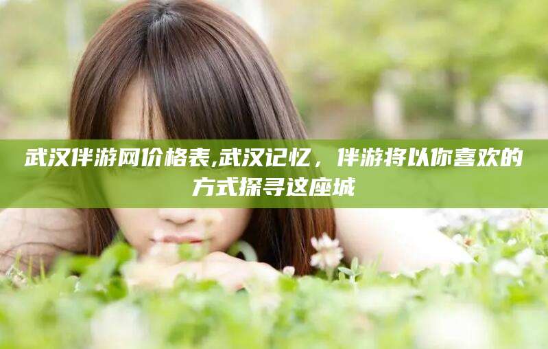 鸡西武汉伴游网价格表,武汉记忆，伴游将以你喜欢的方式探寻这座城