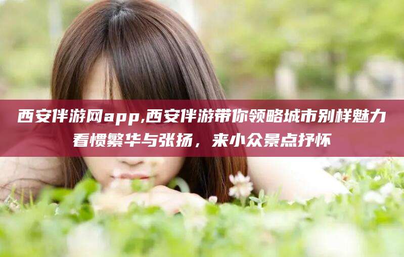 鸡西西安伴游网app,西安伴游带你领略城市别样魅力看惯繁华与张扬，来小众景点抒怀