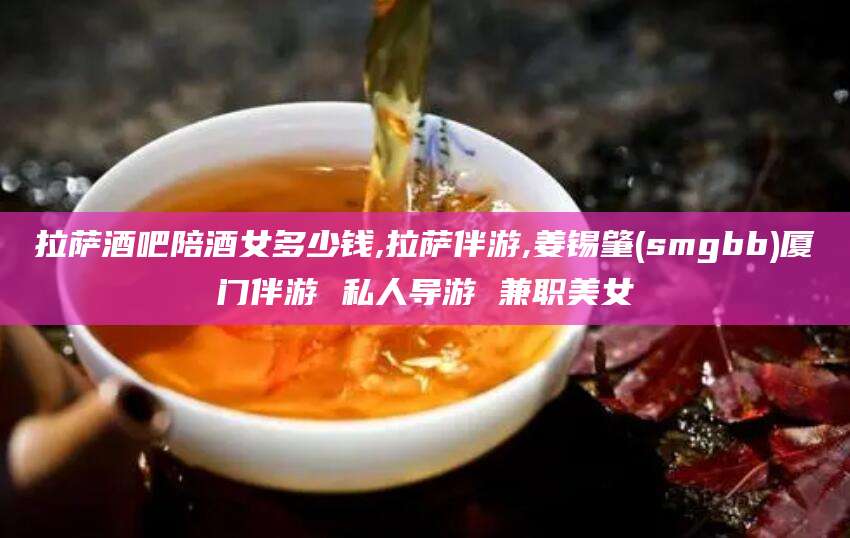 鸡西拉萨酒吧陪酒女多少钱,拉萨伴游,姜锡肇(smgbb)厦门伴游 私人导游 兼职美女