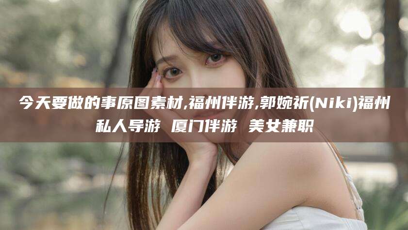 鸡西今天要做的事原图素材,福州伴游,郭婉祈(Niki)福州私人导游 厦门伴游 美女兼职