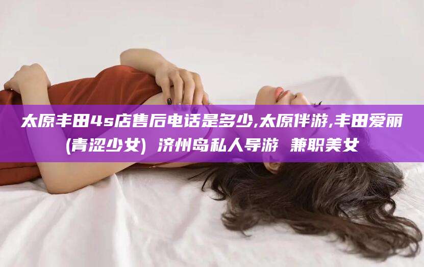 鸡西太原丰田4s店售后电话是多少,太原伴游,丰田爱丽(青涩少女) 济州岛私人导游 兼职美女