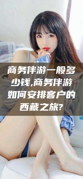 鸡西商务伴游一般多少钱,商务伴游如何安排客户的西藏之旅?