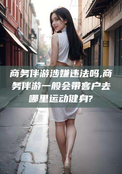 鸡西商务伴游涉嫌违法吗,商务伴游一般会带客户去哪里运动健身?