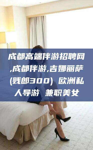 鸡西成都高端伴游招聘网,成都伴游,吉娜丽萨(贱郎300) 欧洲私人导游 兼职美女