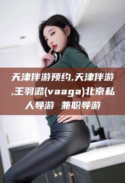 鸡西天津伴游预约,天津伴游,王羽潞(vaaga)北京私人导游 兼职导游
