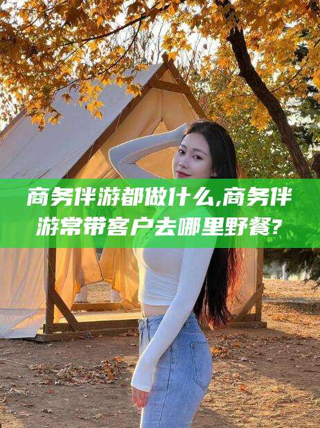 鸡西商务伴游都做什么,商务伴游常带客户去哪里野餐?
