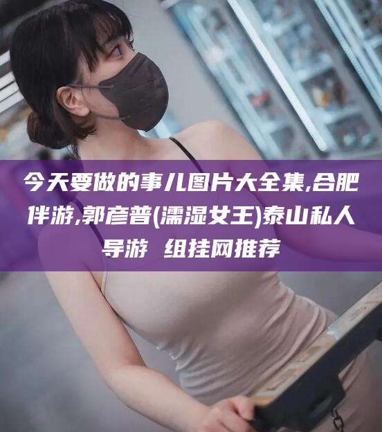 鸡西今天要做的事儿图片大全集,合肥伴游,郭彦普(濡湿女王)泰山私人导游 组挂网推荐