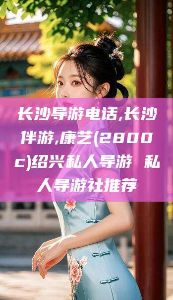 鸡西长沙导游电话,长沙伴游,康艺(2800c)绍兴私人导游 私人导游社推荐
