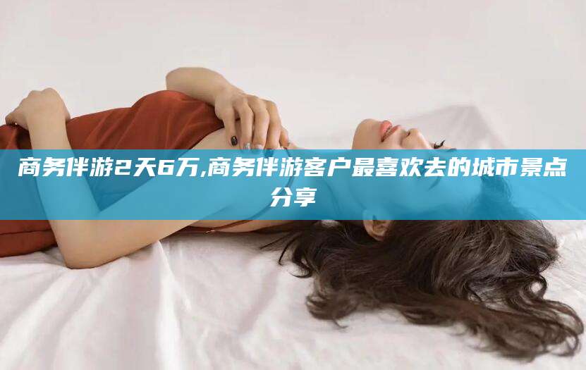 鸡西商务伴游2天6万,商务伴游客户最喜欢去的城市景点分享