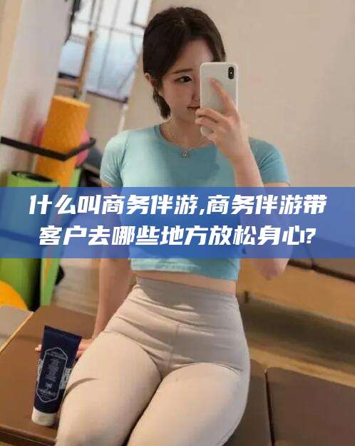 鸡西什么叫商务伴游,商务伴游带客户去哪些地方放松身心?