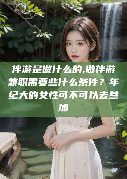 鸡西伴游是做什么的,做伴游兼职需要些什么条件？年纪大的女性可不可以去参加