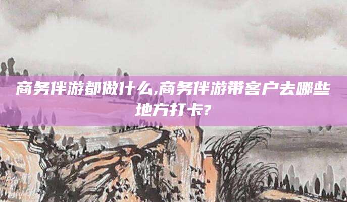 鸡西商务伴游都做什么,商务伴游带客户去哪些地方打卡?