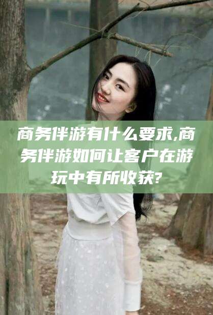 鸡西商务伴游有什么要求,商务伴游如何让客户在游玩中有所收获?