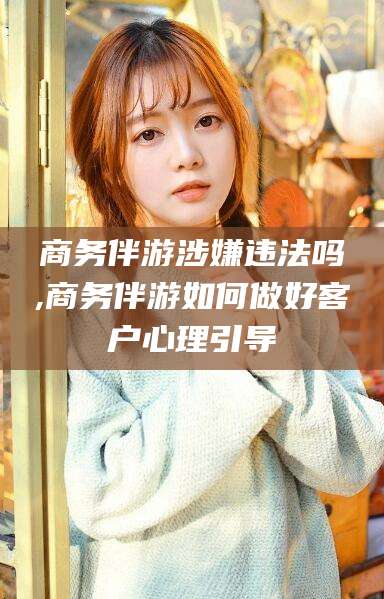 鸡西商务伴游涉嫌违法吗,商务伴游如何做好客户心理引导