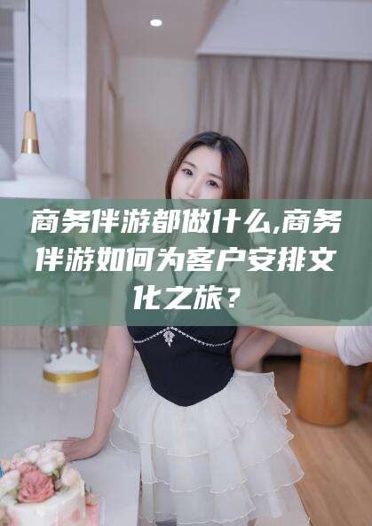 鸡西商务伴游都做什么,商务伴游如何为客户安排文化之旅？