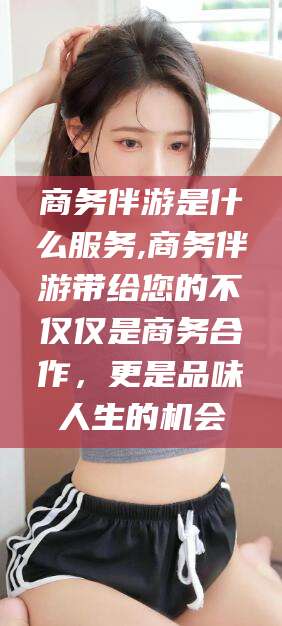 鸡西商务伴游是什么服务,商务伴游带给您的不仅仅是商务合作，更是品味人生的机会