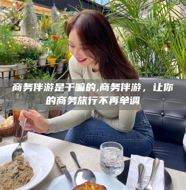 鸡西商务伴游是干嘛的,商务伴游，让你的商务旅行不再单调
