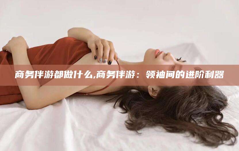 鸡西商务伴游都做什么,商务伴游：领袖间的进阶利器